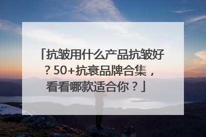 抗皱用什么产品抗皱好？50+抗衰品牌合集，看看哪款适合你？