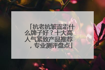 抗老抗皱面霜什么牌子好？十大高人气紧致产品推荐，专业测评盘点