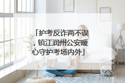护考反诈两不误，镇江润州公安暖心守护考场内外