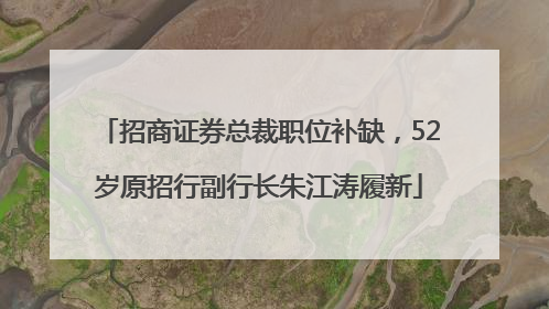 招商证券总裁职位补缺，52岁原招行副行长朱江涛履新