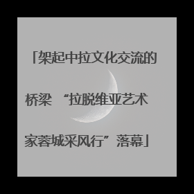 架起中拉文化交流的桥梁 “拉脱维亚艺术家蓉城采风行”落幕