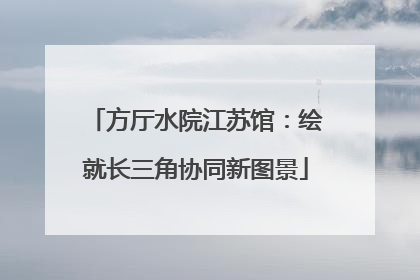 方厅水院江苏馆：绘就长三角协同新图景