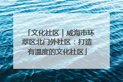 文化社区｜威海市环翠区北门外社区：打造有温度的文化社区