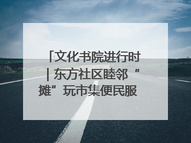 文化书院进行时｜东方社区睦邻“摊”玩市集便民服务日，书写邻里共生新篇章