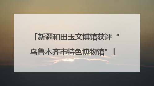 新疆和田玉文博馆获评“乌鲁木齐市特色博物馆”