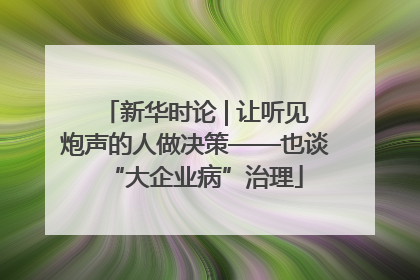 新华时论 | 让听见炮声的人做决策——也谈“大企业病”治理