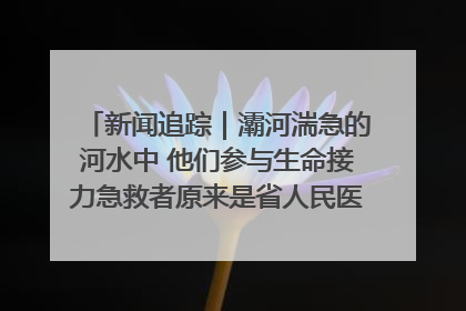 新闻追踪｜灞河湍急的河水中 他们参与生命接力急救者原来是省人民医院00后男护士