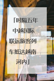 时隔五年 中越国际联运旅客列车抵达越南河内