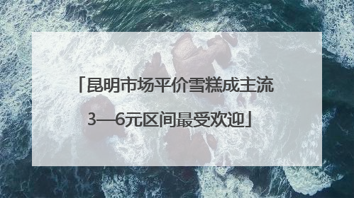 昆明市场平价雪糕成主流 3—6元区间最受欢迎