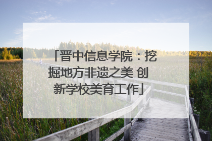 晋中信息学院：挖掘地方非遗之美 创新学校美育工作