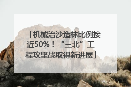 机械治沙造林比例接近50%！“三北”工程攻坚战取得新进展