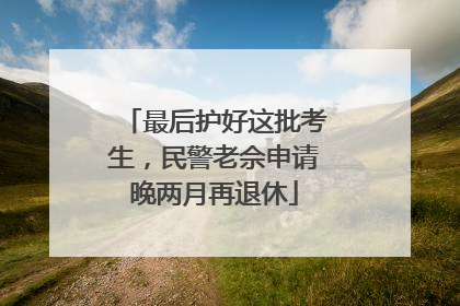 最后护好这批考生，民警老佘申请晚两月再退休