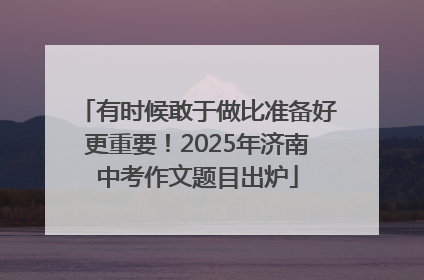 有时候敢于做比准备好更重要！2025年济南中考作文题目出炉