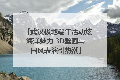 武汉极地端午活动炫海洋魅力 3D壁画与国风表演引热潮