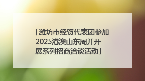 潍坊市经贸代表团参加2025港澳山东周并开展系列招商洽谈活动