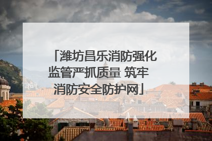 潍坊昌乐消防强化监管严抓质量 筑牢消防安全防护网