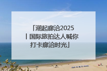 潮起廊洽2025丨国际旅拍达人喊你打卡廊洽时光