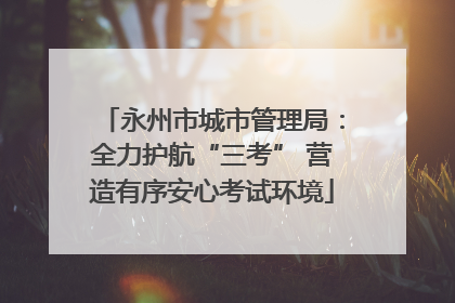 永州市城市管理局：全力护航“三考” 营造有序安心考试环境