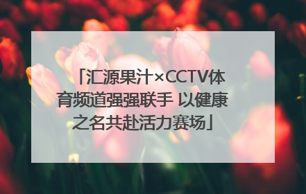 汇源果汁×CCTV体育频道强强联手 以健康之名共赴活力赛场