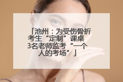 池州：为受伤骨折考生“定制”课桌 3名老师监考“一个人的考场”