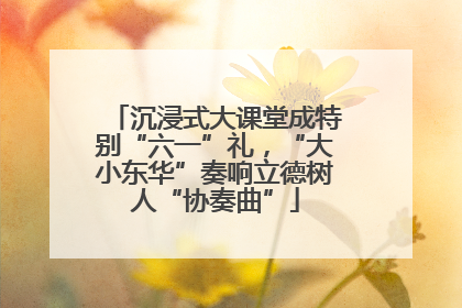 沉浸式大课堂成特别“六一”礼，“大小东华”奏响立德树人“协奏曲”