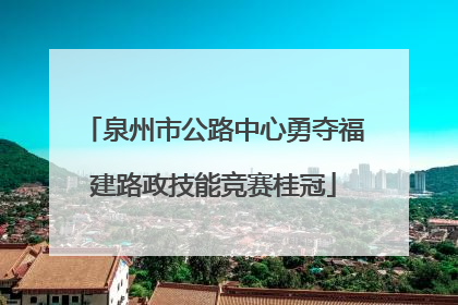 泉州市公路中心勇夺福建路政技能竞赛桂冠