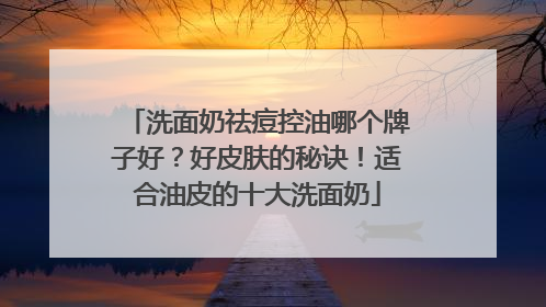 洗面奶祛痘控油哪个牌子好？好皮肤的秘诀！适合油皮的十大洗面奶