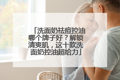 洗面奶祛痘控油哪个牌子好？解锁清爽肌，这十款洗面奶控油超给力