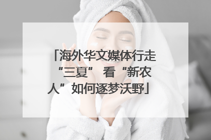 海外华文媒体行走“三夏” 看“新农人”如何逐梦沃野