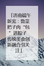 济南端午新宠：鲁菜把子肉“包”进粽子 传统美食创新融合引关注