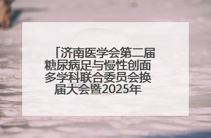 济南医学会第二届糖尿病足与慢性创面多学科联合委员会换届大会暨2025年学术年会成功举行