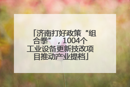 济南打好政策“组合拳”，1004个工业设备更新技改项目推动产业提档