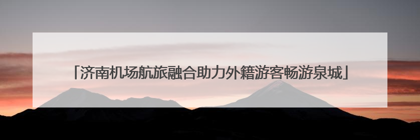 济南机场航旅融合助力外籍游客畅游泉城