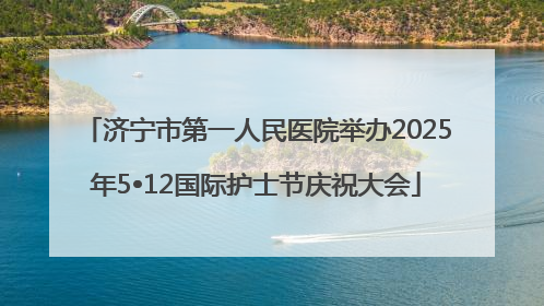济宁市第一人民医院举办2025年5•12国际护士节庆祝大会