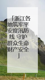 浙江各地筑牢平安度汛防线 守护群众生命财产安全