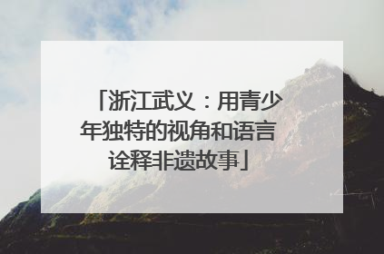 浙江武义：用青少年独特的视角和语言诠释非遗故事