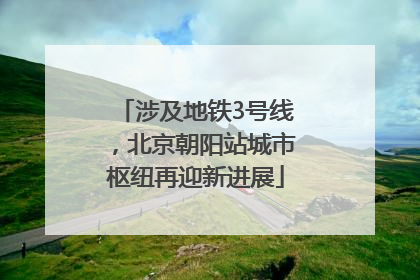 涉及地铁3号线，北京朝阳站城市枢纽再迎新进展