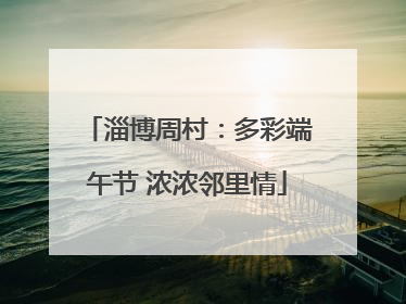 淄博周村：多彩端午节 浓浓邻里情