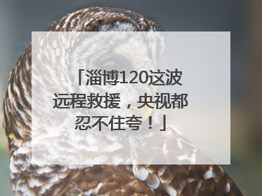 淄博120这波远程救援，央视都忍不住夸！