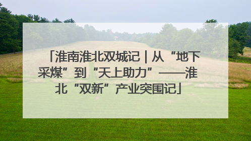 淮南淮北双城记｜从“地下采煤”到“天上助力”——淮北“双新”产业突围记