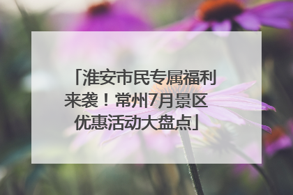 淮安市民专属福利来袭！常州7月景区优惠活动大盘点