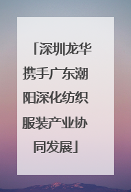 深圳龙华携手广东潮阳深化纺织服装产业协同发展