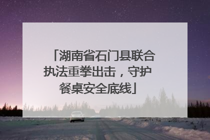 湖南省石门县联合执法重拳出击，守护餐桌安全底线