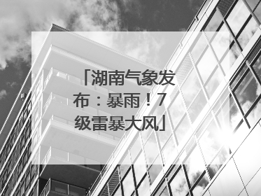 湖南气象发布：暴雨！7级雷暴大风