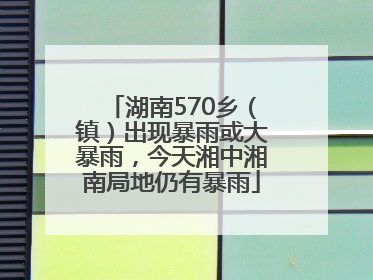 湖南570乡（镇）出现暴雨或大暴雨，今天湘中湘南局地仍有暴雨