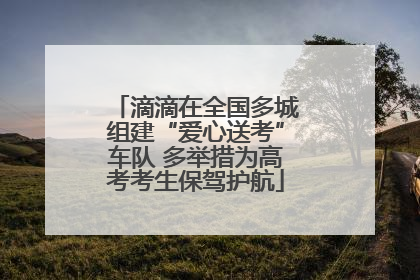 滴滴在全国多城组建“爱心送考”车队 多举措为高考考生保驾护航