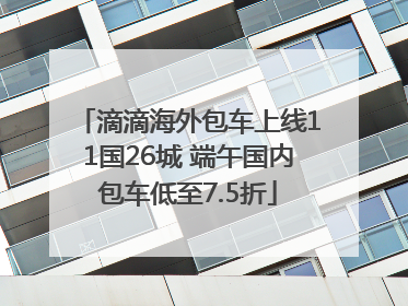 滴滴海外包车上线11国26城 端午国内包车低至7.5折