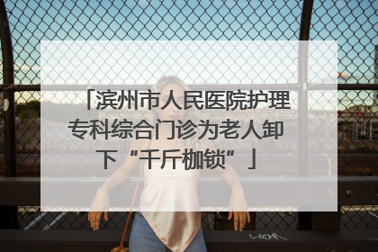 滨州市人民医院护理专科综合门诊为老人卸下“千斤枷锁”