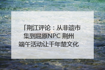 荆江评论：从非遗市集到屈原NPC 荆州端午活动让千年楚文化“破圈”生长