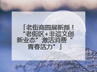 老街商圈展新颜！“老街区+非遗文创新业态”激活消费“青春活力”